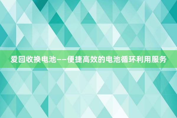 爱回收换电池——便捷高效的电池循环利用服务