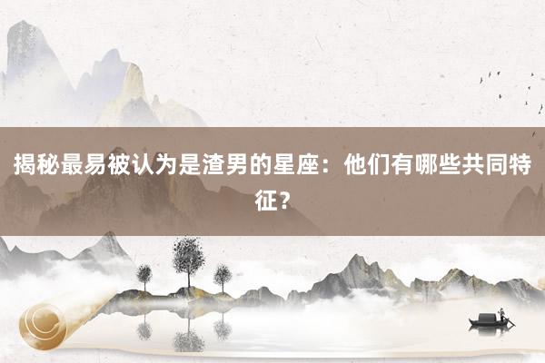 揭秘最易被认为是渣男的星座：他们有哪些共同特征？