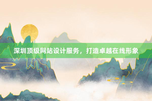 深圳顶级网站设计服务，打造卓越在线形象