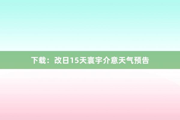 下载：改日15天寰宇介意天气预告